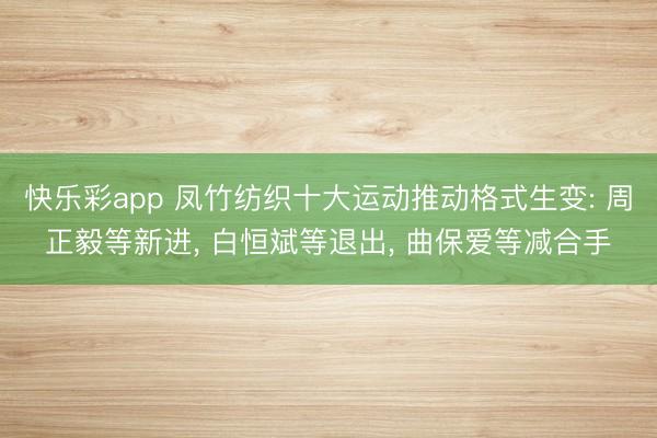 快乐彩app 凤竹纺织十大运动推动格式生变: 周正毅等新进, 白恒斌等退出, 曲保爱等减合手
