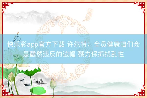 快乐彩app官方下载 许尔特：全员健康咱们会是截然违反的边幅 戮力保抓扰乱性