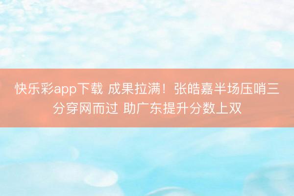 快乐彩app下载 成果拉满！张皓嘉半场压哨三分穿网而过 助广东提升分数上双