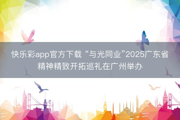 快乐彩app官方下载 “与光同业”2025广东省精神精致开拓巡礼在广州举办