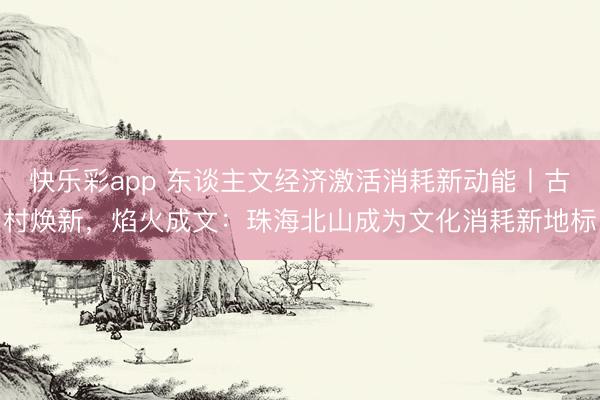 快乐彩app 东谈主文经济激活消耗新动能丨古村焕新，焰火成文：珠海北山成为文化消耗新地标