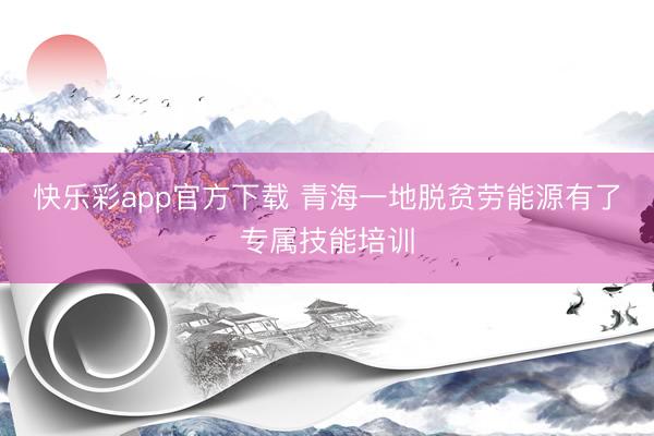 快乐彩app官方下载 青海一地脱贫劳能源有了专属技能培训