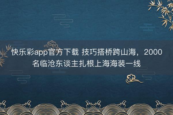 快乐彩app官方下载 技巧搭桥跨山海，2000名临沧东谈主扎根上海海装一线