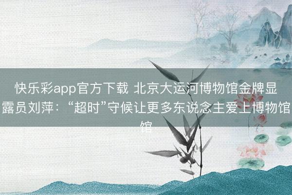 快乐彩app官方下载 北京大运河博物馆金牌显露员刘萍：“超时”守候让更多东说念主爱上博物馆