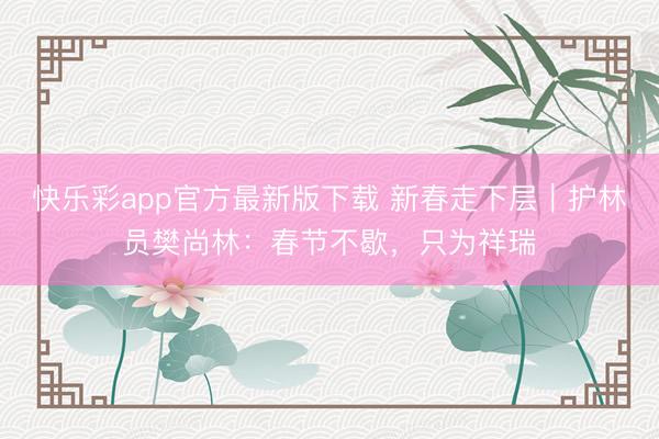 快乐彩app官方最新版下载 新春走下层｜护林员樊尚林：春节不歇，只为祥瑞