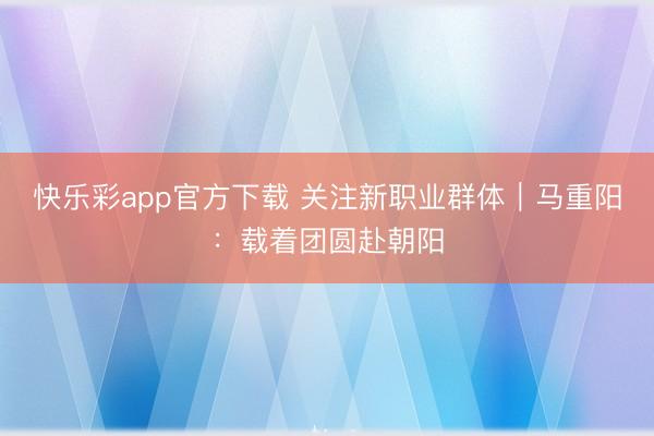快乐彩app官方下载 关注新职业群体｜马重阳：载着团圆赴朝阳