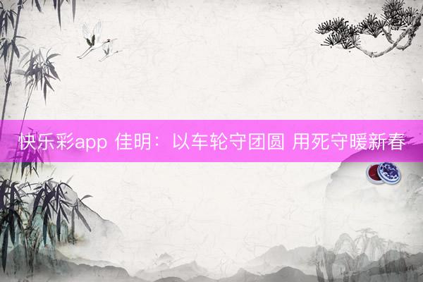 快乐彩app 佳明：以车轮守团圆 用死守暖新春