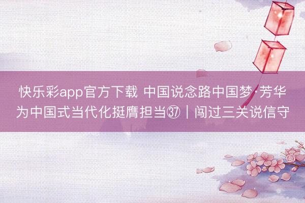 快乐彩app官方下载 中国说念路中国梦·芳华为中国式当代化挺膺担当㊲｜闯过三关说信守