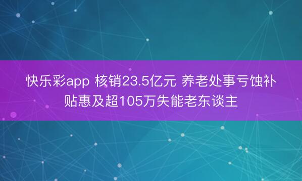 快乐彩app 核销23.5亿元 养老处事亏蚀补贴惠及超105万失能老东谈主
