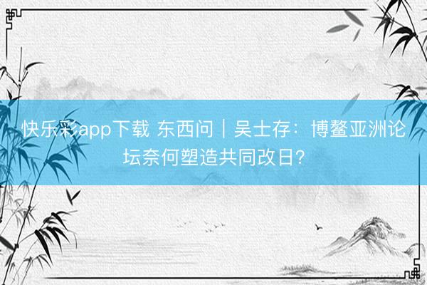 快乐彩app下载 东西问｜吴士存：博鳌亚洲论坛奈何塑造共同改日？