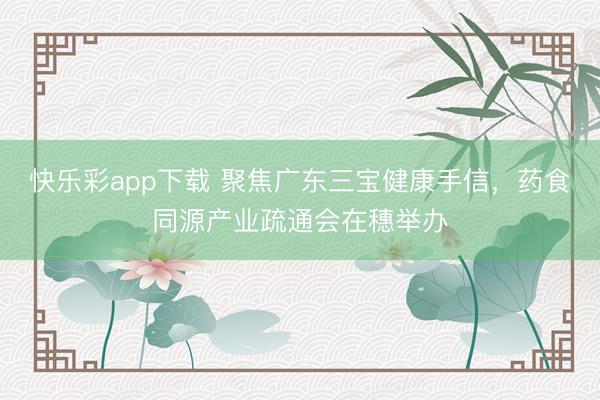 快乐彩app下载 聚焦广东三宝健康手信，药食同源产业疏通会在穗举办