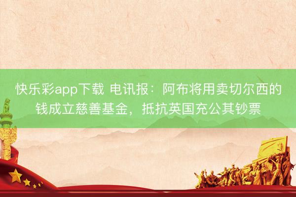快乐彩app下载 电讯报：阿布将用卖切尔西的钱成立慈善基金，抵抗英国充公其钞票