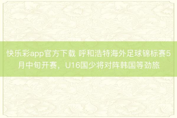 快乐彩app官方下载 呼和浩特海外足球锦标赛5月中旬开赛，U16国少将对阵韩国等劲旅