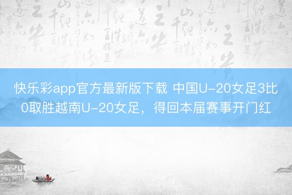 快乐彩app官方最新版下载 中国U-20女足3比0取胜越南U-20女足，得回本届赛事开门红
