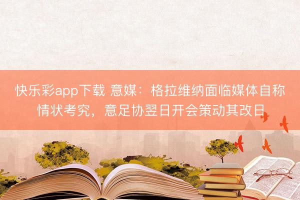 快乐彩app下载 意媒：格拉维纳面临媒体自称情状考究，意足协翌日开会策动其改日