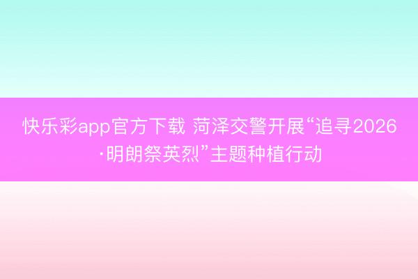 快乐彩app官方下载 菏泽交警开展“追寻2026·明朗祭英烈”主题种植行动