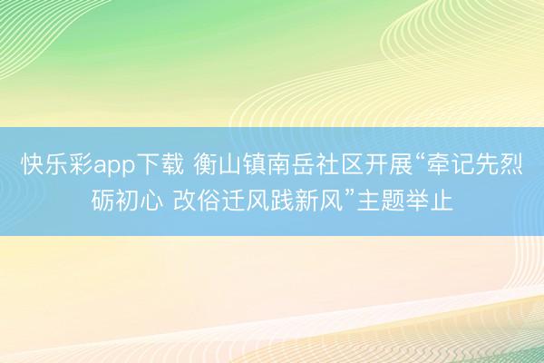 快乐彩app下载 衡山镇南岳社区开展“牵记先烈砺初心 改俗迁风践新风”主题举止