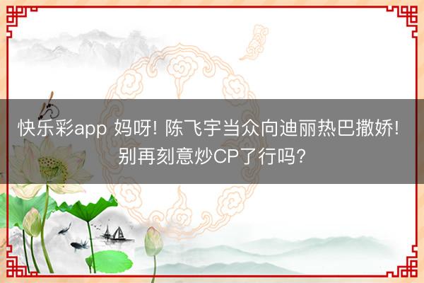 快乐彩app 妈呀! 陈飞宇当众向迪丽热巴撒娇! 别再刻意炒CP了行吗?