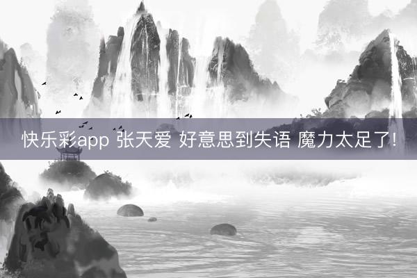 快乐彩app 张天爱 好意思到失语 魔力太足了!