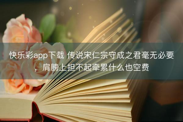 快乐彩app下载 传说宋仁宗守成之君毫无必要，肩膀上担不起牵累什么也空费