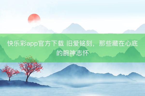 快乐彩app官方下载 旧爱铭刻,那些藏在心底的腕神志怀