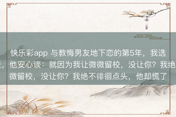 快乐彩app 与教悔男友地下恋的第5年，我选拔仳离结亲。仳离那天，他安心谈：就因为我让微微留校，没让你？我绝不徘徊点头，他却慌了