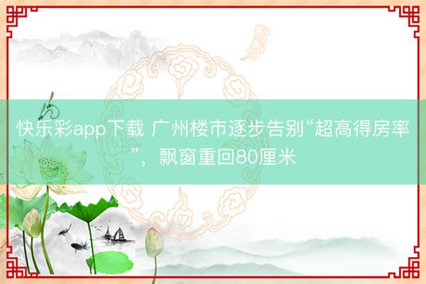 快乐彩app下载 广州楼市逐步告别“超高得房率”，飘窗重回80厘米