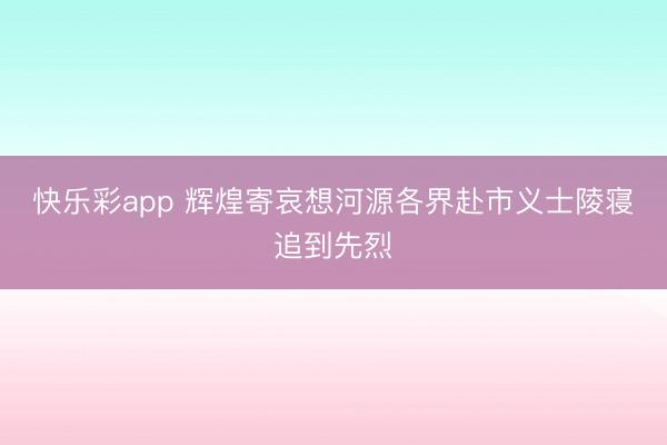 快乐彩app 辉煌寄哀想河源各界赴市义士陵寝追到先烈