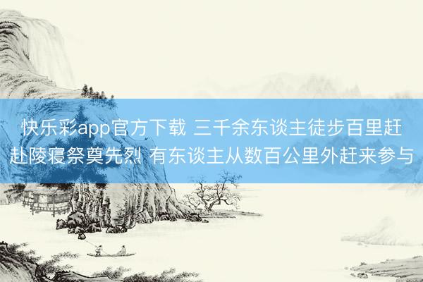快乐彩app官方下载 三千余东谈主徒步百里赶赴陵寝祭奠先烈 有东谈主从数百公里外赶来参与