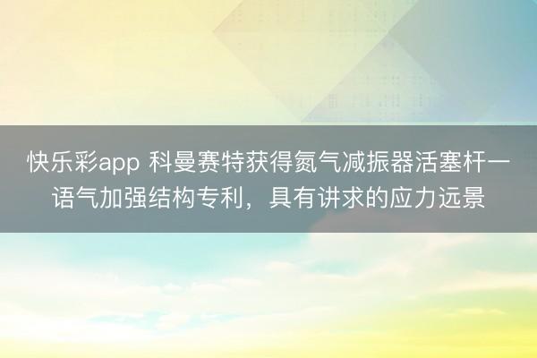 快乐彩app 科曼赛特获得氮气减振器活塞杆一语气加强结构专利，具有讲求的应力远景