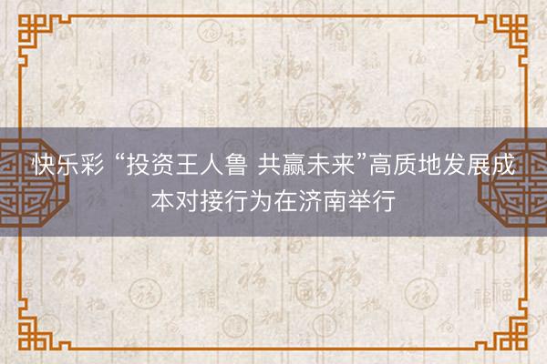 快乐彩 “投资王人鲁 共赢未来”高质地发展成本对接行为在济南举行