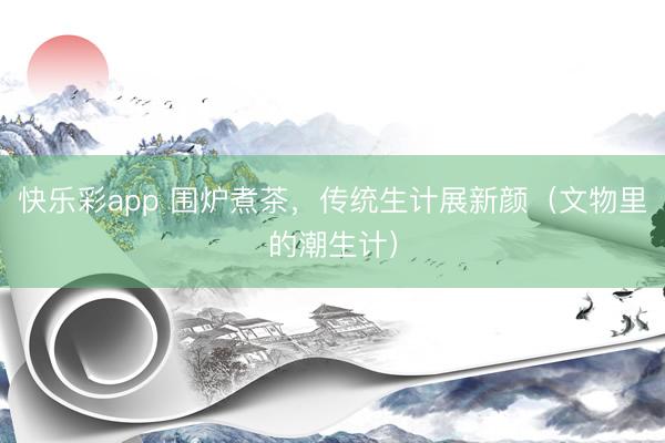 快乐彩app 围炉煮茶，传统生计展新颜（文物里的潮生计）