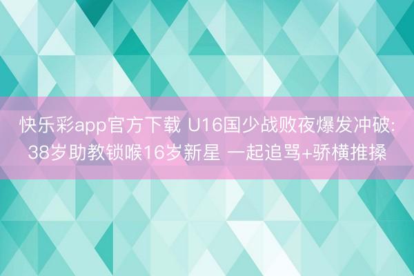 快乐彩app官方下载 U16国少战败夜爆发冲破:38岁助教锁喉16岁新星 一起追骂+骄横推搡