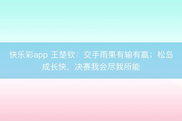 快乐彩app 王楚钦：交手雨果有输有赢；松岛成长快，决赛我会尽我所能