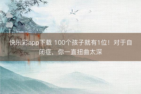 快乐彩app下载 100个孩子就有1位！对于自闭症，你一直扭曲太深