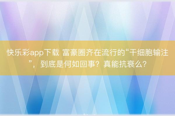 快乐彩app下载 富豪圈齐在流行的“干细胞输注”，到底是何如回事？真能抗衰么？