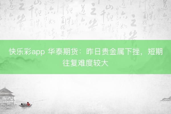 快乐彩app 华泰期货：昨日贵金属下挫，短期往复难度较大