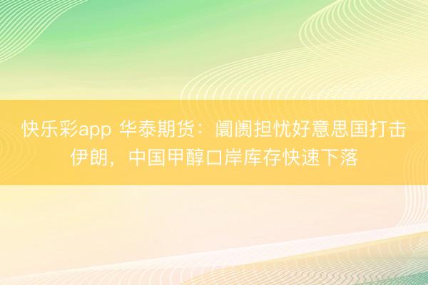 快乐彩app 华泰期货：阛阓担忧好意思国打击伊朗，中国甲醇口岸库存快速下落