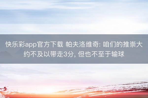 快乐彩app官方下载 帕夫洛维奇: 咱们的推崇大约不及以带走3分, 但也不至于输球