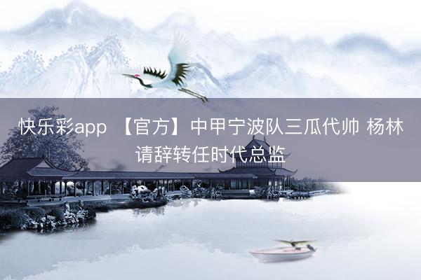 快乐彩app 【官方】中甲宁波队三瓜代帅 杨林请辞转任时代总监