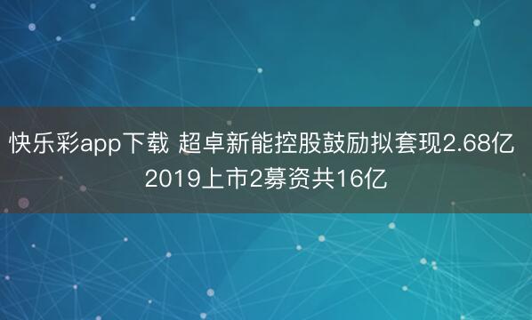 快乐彩app下载 超卓新能控股鼓励拟套现2.68亿 2019上市2募资共16亿