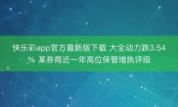 快乐彩app官方最新版下载 大全动力跌3.54% 某券商近一年高位保管增执评级