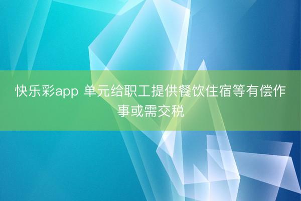 快乐彩app 单元给职工提供餐饮住宿等有偿作事或需交税