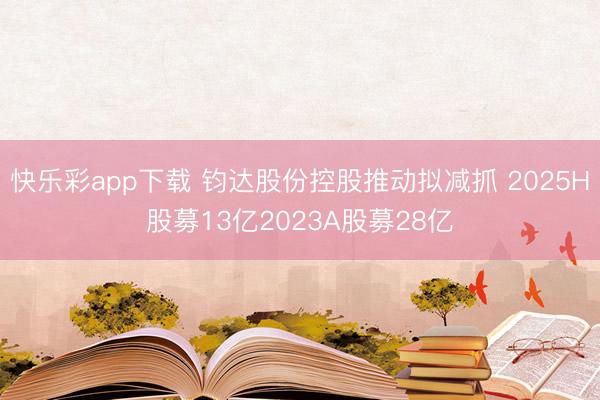 快乐彩app下载 钧达股份控股推动拟减抓 2025H股募13亿2023A股募28亿