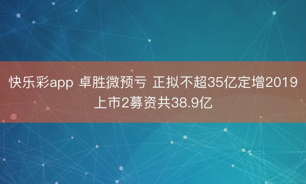 快乐彩app 卓胜微预亏 正拟不超35亿定增2019上市2募资共38.9亿