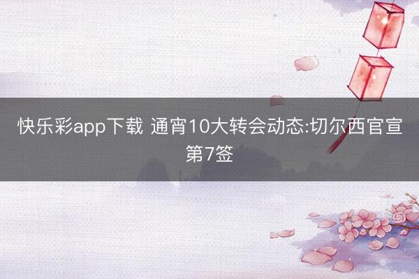 快乐彩app下载 通宵10大转会动态:切尔西官宣第7签