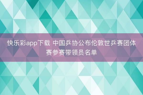 快乐彩app下载 中国乒协公布伦敦世乒赛团体赛参赛带领员名单