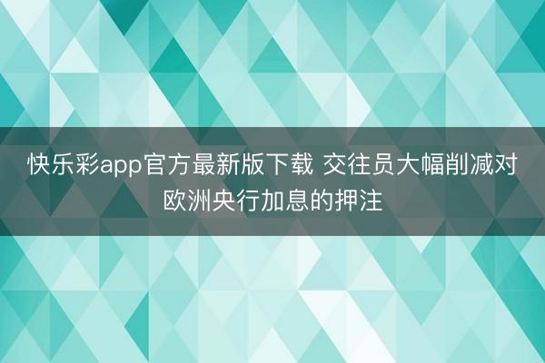 快乐彩app官方最新版下载 交往员大幅削减对欧洲央行加息的押注