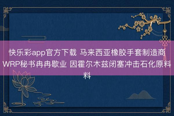 快乐彩app官方下载 马来西亚橡胶手套制造商WRP秘书冉冉歇业 因霍尔木兹闭塞冲击石化原料