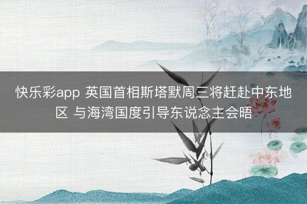 快乐彩app 英国首相斯塔默周三将赶赴中东地区 与海湾国度引导东说念主会晤